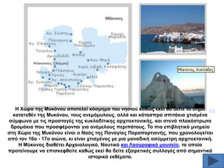 Ζ Υώξα ηεο Μπθόλνπ απνηειεί θόζκεκα ηνπ λεζηνύ θαζώο εθεί ζα δείηε ην ζήκα
θαηαηεζέλ ηεο Μπθόλνπ, ηνπο αλεκόκπινπο, αιιά θαη θάηαζπξα ζπηηάθηα ρηηζκέλα
ζύκθσλα κε ηηο πξνζηαγέο ηεο θπθιαδίηηθεο αξρηηεθηνληθήο, θαη ζηελά πιαθόζηξσηα
δξνκάθηα πνπ πξνζθέξνληαη γηα αλέκεινπο πεξηπάηνπο. Σν πην επηβιεηηθό κλεκείν
ζηε Υώξα ηεο Μπθόλνπ είλαη ν Ναόο ηεο Παλαγίαο Παξαπνξηηαλήο, πνπ ρξνλνινγείηαη
από ηνλ 16ν - 17ν αηώλα, θη είλαη ρηηζκέλνο κε κηα κνλαδηθή αζύκκεηξε αξρηηεθηνληθή.
Ζ Μύθνλνο δηαζέηεη Αξραηνινγηθό, Ναπηηθό θαη Λανγξαθηθό κνπζείν, ηα νπνία
πξνηείλνπκε λα επηζθεθζείηε θαζώο εθεί ζα δείηε εμαηξεηηθέο ζπιινγέο από ζεκαληηθά
ηζηνξηθά εθζέκαηα.

 