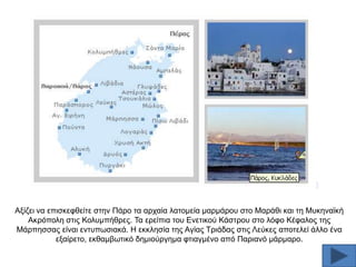 Αμίδεη λα επηζθεθζείηε ζηελ Πάξν ηα αξραία ιαηνκεία καξκάξνπ ζην Μαξάζη θαη ηε Μπθελατθή
Αθξφπνιε ζηηο Κνιπκπήζξεο. Σα εξείπηα ηνπ Δλεηηθνχ Κάζηξνπ ζην ιφθν Κέθαινο ηεο
Μάξπεζζαο είλαη εληππσζηαθά. Ζ εθθιεζία ηεο Αγίαο Σξηάδαο ζηηο Λεχθεο απνηειεί άιιν έλα
εμαίξεην, εθζακβσηηθφ δεκηνχξγεκα θηηαγκέλν απφ Παξηαλφ κάξκαξν.

 