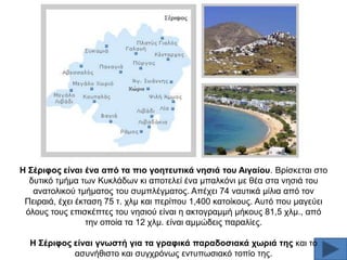 Ζ ΢έξηθνο είλαη έλα από ηα πην γνεηεπηηθά λεζηά ηνπ Αηγαίνπ. Βξίζθεηαη ζην
δπηηθφ ηκήκα ησλ Κπθιάδσλ θη απνηειεί έλα κπαιθφλη κε ζέα ζηα λεζηά ηνπ
αλαηνιηθνχ ηκήκαηνο ηνπ ζπκπιέγκαηνο. Απέρεη 74 λαπηηθά κίιηα απφ ηνλ
Πεηξαηά, έρεη έθηαζε 75 η. ρικ θαη πεξίπνπ 1,400 θαηνίθνπο. Απηφ πνπ καγεχεη
φινπο ηνπο επηζθέπηεο ηνπ λεζηνχ είλαη ε αθηνγξακκή κήθνπο 81,5 ρικ., απφ
ηελ νπνία ηα 12 ρικ. είλαη ακκψδεηο παξαιίεο.
Ζ ΢έξηθνο είλαη γλσζηή γηα ηα γξαθηθά παξαδνζηαθά ρσξηά ηεο θαη ην
αζπλήζηζην θαη ζπγρξφλσο εληππσζηαθφ ηνπίν ηεο.

 