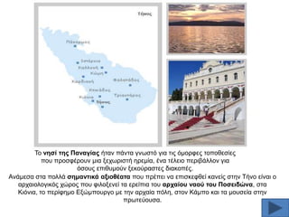 Σν λεζί ηεο Παλαγίαο ήηαλ πάληα γλσζηφ γηα ηηο φκνξθεο ηνπνζεζίεο
πνπ πξνζθέξνπλ κηα μερσξηζηή εξεκία, έλα ηέιεην πεξηβάιινλ γηα
φζνπο επηζπκνχλ μεθνχξαζηεο δηαθνπέο.
Αλάκεζα ζηα πνιιά ζεκαληηθά αμηνζέαηα πνπ πξέπεη λα επηζθεθζεί θαλείο ζηελ Σήλν είλαη ν
αξραηνινγηθφο ρψξνο πνπ θηινμελεί ηα εξείπηα ηνπ αξραίνπ λανύ ηνπ Πνζεηδώλα, ζηα
Κηφληα, ην πεξίθεκν Δμψκπνπξγν κε ηελ αξραία πφιε, ζηνλ Κάκπν θαη ηα κνπζεία ζηελ
πξσηεχνπζα.

 