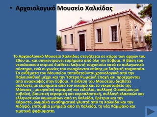 • Αρχαιολογικό Μουςείο Χαλκίδασ:

Σο Αρχαιολογικό Μουςείο Χαλκίδασ ςτεγάηεται ςε κτίριο των αρχϊν του
20ου αι. και ςυγκεντρϊνει ευριματα από όλθ τθν Εφβοια. Θ βάςθ του
νεοκλαςικοφ κτιριοφ διακζτει λαξευτι τοιχοποιία κατά το πολυγωνικό
ςφςτθμα, ενϊ οι γωνίεσ του ενιςχφονται επίςθσ με λαξευτι τοιχοποιία.
Σα εκκζματα του Μουςείου τοποκετοφνται χρονολογικά από τθν
Παλαιολικικι μζχρι και τθν Υςτερθ Ρωμαϊκι Εποχι και προζρχονται
από αναςκαφζσ ςτθν Εφβοια. Θ ζκκεςθ του Μουςείου διακζτει
ςυλλογζσ με ευριματα από τον οικιςμό και το νεκροταφείο τθσ
Μάνικασ , μυκθναϊκι κεραμικι και ειδϊλια, ςυλλογι Οικονόμου με
ευβοϊκι, βοιωτικι κεραμικι και κοροπλαςτικι, ςυλλογι κλαςικϊν και
ελλθνιςτικϊν νομιςμάτων από τθ Χαλκίδα, Ερζτρια και τθν
Κάρυςτο, ρωμαϊκά ανακθματικά γλυπτά από τθ Χαλκίδα και τθν
Αιδθψό, επιτφμβια μνθμεία από τθ Χαλκίδα, τθ νζα Λάμψακο και
τιμθτικά ψθφίςματα.

 