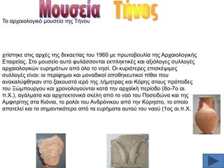 Σν αξραηνινγηθφ µνπζείν ηεο Σήλνπ

ρηίζηεθε ζηηο αξρέο ηεο δεθαεηίαο ηνπ 1960 µε πξσηνβνπιία ηεο Αξραηνινγηθήο
Δηαηξείαο. ΢ην µνπζείν απηφ θπιάζζνληαη εθπιεθηηθέο θαη αμηφινγεο ζπιινγέο
αξραηνινγηθψλ επξεµάησλ απφ φιν ην λεζί. Οη θπξηφηεξεο επηζθέςηµεο
ζπιινγέο είλαη: νη πεξίθεµνη θαη µνλαδηθνί απνζεθεπηηθνί πίζνη πνπ
αλαθαιχθζεθαλ ζην μαθνπζηφ ηεξφ ηεο ∆ήµεηξαο θαη Κφξεο ζηνπο πξφπνδεο
ηνπ Ξψµπνπξγνπ θαη ρξνλνινγνχληαη θαηά ηελ αξρατθή πεξίνδν (8ν-7ν αη.
π.Υ.), αγάιµαηα θαη αξρηηεθηνληθά ζθέιε απφ ην λαφ ηνπ Πνζεηδψλα θαη ηεο
Αµθηηξίηεο ζηα Κηφληα, ην ξνιφη ηνπ Αλδξφληθνπ απφ ηελ Κχξεζην, ην νπνίν
απνηειεί θαη ην ζεµαληηθφηεξν απφ ηα επξήµαηα απηνχ ηνπ λανχ (1νο αη.π.Υ.

 