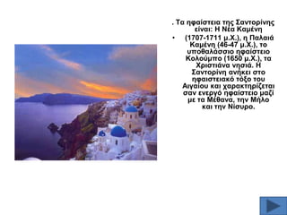 . Σα εθαίζηεηα ηεο ΢αληνξίλεο
είλαη: Ζ Νέα Κακέλε
• (1707-1711 κ.Υ.), ε Παιαηά
Κακέλε (46-47 κ.Υ.), ην
ππνζαιάζζην εθαίζηεην
Κνινύκπν (1650 κ.Υ.), ηα
Υξηζηηάλα λεζηά. Ζ
΢αληνξίλε αλήθεη ζην
εθαηζηεηαθό ηόμν ηνπ
Αηγαίνπ θαη ραξαθηεξίδεηαη
ζαλ ελεξγό εθαίζηεην καδί
κε ηα Μέζαλα, ηελ Μήιν
θαη ηελ Νίζπξν.

 