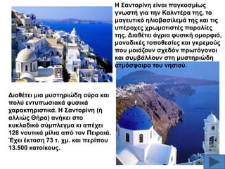 Ζ ΢αληνξίλε είλαη παγθνζκίσο
γλσζηή γηα ηελ Καιληέξα ηεο, ην
καγεπηηθό ειηνβαζίιεκά ηεο θαη ηηο
ππέξνρεο ρξσκαηηζηέο παξαιίεο
ηεο. Γηαζέηεη άγξηα θπζηθή νκνξθηά,
κνλαδηθέο ηνπνζεζίεο θαη γθξεκνύο
πνπ κνηάδνπλ ζρεδόλ πξσηόγνλνη
θαη ζπκβάιινπλ ζηε κπζηεξηώδε
αηκόζθαηξα ηνπ λεζηνύ.

Γηαζέηεη κηα κπζηεξηώδε αύξα θαη
πνιύ εληππσζηαθά θπζηθά
ραξαθηεξηζηηθά. Ζ ΢αληνξίλε (ή
αιιηώο Θήξα) αλήθεη ζην
θπθιαδηθό ζύκπιεγκα θη απέρεη
128 λαπηηθά κίιηα από ηνλ Πεηξαηά.
Έρεη έθηαζε 73 η. ρκ. θαη πεξίπνπ
13.500 θαηνίθνπο.

 