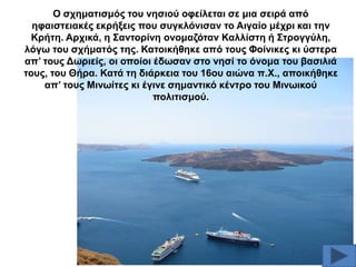 Ο ζρεκαηηζκόο ηνπ λεζηνύ νθείιεηαη ζε κηα ζεηξά από
εθαηζηεηαθέο εθξήμεηο πνπ ζπγθιόληζαλ ην Αηγαίν κέρξη θαη ηελ
Κξήηε. Αξρηθά, ε ΢αληνξίλε νλνκαδόηαλ Καιιίζηε ή ΢ηξνγγύιε,
ιόγσ ηνπ ζρήκαηόο ηεο. Καηνηθήζεθε από ηνπο Φνίληθεο θη ύζηεξα
απ’ ηνπο Γσξηείο, νη νπνίνη έδσζαλ ζην λεζί ην όλνκα ηνπ βαζηιηά
ηνπο, ηνπ Θήξα. Καηά ηε δηάξθεηα ηνπ 16νπ αηώλα π.Υ., απνηθήζεθε
απ’ ηνπο Μηλσίηεο θη έγηλε ζεκαληηθό θέληξν ηνπ Μηλσηθνύ
πνιηηηζκνύ.

 