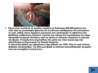 •

Ζχουν γίνει ςυνολικά 12 μεγάλεσ εκριξεισ ςε διάςτθμα 200.000 χρόνων ςτο
νθςί. Από τισ αναςκαφζσ φαίνεται ότι οι κάτοικοι κατάφερναν να εκκενϊςουν
το νθςί, κακϊσ ςτουσ αρχαίουσ οικιςμοφσ που κατζςτρεψε το θφαίςτειο δεν
βρζκθκαν ανκρϊπινοι ςκελετοί. Γεγονόσ που οδθγεί ςτο ςυμπζραςμα ότι είχαν
προθγθκεί ςειςμικζσ δονιςεισ, από τισ οποίεσ οι κάτοικοι ζπαιρναν το μινυμα
τθσ φυγισ. Θ ζκρθξθ που ςθμειϊκθκε ςτα μζςα του 15ου αιϊνα είχε ςαν
αποτζλεςμα τθ δθμιουργία τθσ Μικρισ Καμζνθσ.
Θ τελευταία δράςθ του θφαιςτείου ςθμειϊκθκε του 1956. Σότε το νθςί υπζςτθ
φοβερζσ καταςτροφζσ. Για άλλθ μια φορά οι κάτοικοι ανοικοδόμθςαν τα χωριά
τουσ και ςυνεχίηουν τθ ηωι τουσ…

 