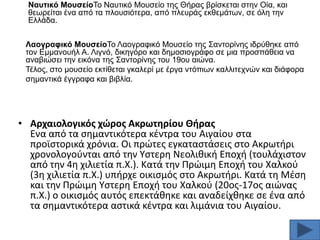 Ναπηηθό ΜνπζείνΣν Ναπηηθφ Μνπζείν ηεο Θήξαο βξίζθεηαη ζηελ Οία, θαη
ζεσξείηαη έλα απφ ηα πινπζηφηεξα, απφ πιεπξάο εθζεκάησλ, ζε φιε ηελ
Διιάδα.
Λανγξαθηθό ΜνπζείνΣν Λανγξαθηθφ Μνπζείν ηεο ΢αληνξίλεο ηδξχζεθε απφ
ηνλ Δκκαλνπήι Α. Ληγλφ, δηθεγφξν θαη δεκνζηνγξάθν ζε κηα πξνζπάζεηα λα
αλαβηψζεη ηελ εηθφλα ηεο ΢αληνξίλεο ηνπ 19νπ αηψλα.
Σέινο, ζην κνπζείν εθηίζεηαη γθαιεξί κε έξγα ληφπησλ θαιιηηερλψλ θαη δηάθνξα
ζεκαληηθά έγγξαθα θαη βηβιία.

• Aρχαιολογικόσ χϊροσ Ακρωτθρίου Θιρασ
Ενα από τα ςθμαντικότερα κζντρα του Αιγαίου ςτα
προϊςτορικά χρόνια. Οι πρϊτεσ εγκαταςτάςεισ ςτο Ακρωτιρι
χρονολογοφνται από τθν Τςτερθ Νεολικικι Εποχι (τουλάχιςτον
από τθν 4θ χιλιετία π.Χ.). Κατά τθν Πρϊιμθ Εποχι του Χαλκοφ
(3θ χιλιετία π.Χ.) υπιρχε οικιςμόσ ςτο Ακρωτιρι. Κατά τθ Μζςθ
και τθν Πρϊιμθ Τςτερθ Εποχι του Χαλκοφ (20οσ-17οσ αιϊνασ
π.Χ.) ο οικιςμόσ αυτόσ επεκτάκθκε και αναδείχκθκε ςε ζνα από
τα ςθμαντικότερα αςτικά κζντρα και λιμάνια του Αιγαίου.

 