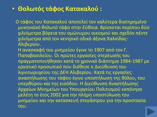 • Θολωτόσ τάφοσ Κατακαλοφ :
Ο τάφοσ του Κατακαλοφ αποτελεί τον καλφτερα διατθρθμζνο
μυκθναϊκό κολωτό τάφο ςτθν Εφβοια. Βρίςκεται περίπου δφο
χιλιόμετρα βόρεια του ομϊνυμου οικιςμοφ και ςχεδόν πζντε
χιλιόμετρα από τον κεντρικό οδικό άξονα ΧαλκίδασΑλιβερίου.
Η αναςκαφι του μνθμείου ζγινε το 1907 από τον Γ.
Παπαβαςιλείου. Οι πρϊτεσ εργαςίεσ ςτερζωςισ του
πραγματοποιικθκαν κατά το χρονικό διάςτθμα 1984-1987 με
εργατικό προςωπικό που διζκεςε θ Διεφκυνςθ του
λιγνιτωρυχείου τθσ ΔΕΗ Αλιβερίου. Κατά τισ εργαςίεσ
αναςτιλωςθσ του τάφου ζγινε υποςτιλωςθ τθσ κόλου, του
υπερκφρου και τθσ ειςόδου. H Διεφκυνςθ Αναςτιλωςθσ
Αρχαίων Μνθμείων του Τπουργείου Πολιτιςμοφ εκπόνθςε
μελζτθ το ζτοσ 2002 για τθν πλιρθ υποςτφλωςθ του
μνθμείου και τθν καταςκευι ςτεγάςτρου για τθν προςταςία
του.

 
