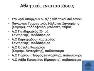Ακλθτικζσ εγκαταςτάςεισ
• ΢το νθςί υπάρχουν οι εξισ ακλθτικοί ςφλλογοι:
• Πανιϊνιοσ Γυμναςτικόσ ΢φλλογοσ ΢αντορίνθσ
(Καμάρι), ποδόςφαιρο, μπάςκετ, ςτίβοσ
• Α.Ο Πανκθραϊκόσ (Φθρά
΢αντορίνθσ), ποδόςφαιρο
• Α.Ο Kαρτεράδου (Καρτεράδο
΢αντορίνθσ), ποδόςφαιρο
• Α.Ο Θφελλα Καμαρίου
(Καμάρι, ΢αντορίνθσ), ποδόςφαιρο
• Α.Ο Πφργου (Πφργοσ ΢αντορίνθσ), ποδόςφαιρο
• Α.Ο Λάβα Εμπορείου (Εμπορείο), ποδόςφαιρο

 