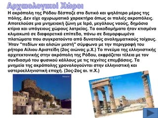 H αθξόπνιε ηεο Pόδνπ δέζπνδε ζην δπηηθό θαη ςειόηεξν κέξνο ηεο
πόιεο. Γελ είρε νρπξσκαηηθό ραξαθηήξα όπσο νη παιηέο αθξνπόιεηο.
Aπνηεινύζε κηα κλεκεηαθή δώλε κε Iεξά, κεγάινπο λανύο, δεκόζηα
θηίξηα θαη ππόγεηνπο ρώξνπο ιαηξείαο. Tα νηθνδνκήκαηα ήηαλ θηηζκέλα
θιηκαθσηά ζε δηαθνξεηηθά επίπεδα, πάλσ ζε δηακνξθσκέλα
πιαηώκαηα πνπ ζπγθξαηνύλην από δπλαηνύο αλαιεκκαηηθνύο ηνίρνπο.
Ήηαλ "πεδίσλ θαη αιζώλ κεζηή" ζύκθσλα κε ηελ πεξηγξαθή ηνπ
ξήηνξα Aίιηνπ Aξηζηείδε (2νο αηώλαο κ.X.) Tν πλεύκα ηεο ειιεληζηηθήο
αξρηηεθηνληθήο ζηελ αθξόπνιε ηεο Pόδνπ, εθθξάδεηαη ηέιεηα κε ηνλ
ζπλδηαζκό ηνπ θπζηθνύ θάιινπο κε ηηο ηερλίηεο επεκβάζεηο. Tα
κλεκεία ηεο αθξόπνιεο ρξνλνινγνύληαη ζηελ ειιεληζηηθή θαη
πζηεξνειιεληζηηθή επνρή. (3νο-2νο αη. π.X.)

 