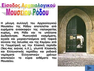 Η μόνιμη ζσλλογή ηοσ Αρταιολογικού
Μοσζείοσ ηης Ρόδοσ αποηελείηαι από
εσρήμαηα αναζκαθών ηης ιηαλοκραηίας
κσρίως, ζηη Ρόδο και ηα σπόλοιπα
Δωδεκάνηζα.
Μσκηναϊκά
κοζμήμαηα,
αγγεία και μικροανηικείμενα από ηαθικά
ζύνολα ηης Ιαλσζίας και ηης Καμίροσ από
ηη Γεωμεηρική ως ηην Κλαζική περίοδο
(9ος-4ος αιώνας π.Χ.), γλσπηά Κλαζικής
και Ελληνιζηικής περιόδοσ και ροδιακά
νομίζμαηα
Ελληνιζηικών
τρόνων
αποηελούν ηα κύρια εκθέμαηα ηοσ
Μοσζείοσ.

 
