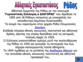 Αθληηικό ΢υμαηείο ηηρ Ρόδος με ηην επυνςμία
"Γςμναζηικόρ ΢ύλλογορ ο ΔΙΑΓΟΡΑ΢" πος ιδπύθηκε ηο
1905 από 18 Ρόδιοςρ παηπιώηερ με επικεθαλήρ ηον
εκπαιδεςηικό Δημήηπιο Αναζηαζιάδη.
Σο όνομά ηος παπαπέμπει ζηον απσαίο Ρόδιο Ολςμπιονίκη
Διαγόπα.
Επέδειξε πλούζια εθνική, κοινυνική, πολιηιζηική και αθληηική
δπάζη, εξαιηίαρ ηηρ οποίαρ διαλύθηκε από ηιρ καηοσικέρ
Ιηαλικέρ Απσέρ ηο 1929.
Ο ΢ύλλογορ αναζςζηάθηκε αμέζυρ μεηά ηην απελεςθέπυζη
ηηρ Ρόδος ηο 1945 και ζςνεσίζει ηη λειηοςπγία ηος έυρ
ζήμεπα καλλιεπγώνηαρ πολλά αθλήμαηα.
Σο 1954 ηιμήθηκε με ηο μεηάλλιο ηηρ Ακαδημίαρ Αθηνών για
ηην ζποςδαία εθνική, κοινυνική, πολιηιζηική και αθληηική
πποζθοπά ηος.

 