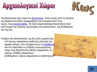 Σα Αζθιεπηεία ήηαλ ηεξά ηνπ Αζθιεπηνχ, φπνπ εθηφο απφ ηε ιαηξεία
ηνπ ζεξαπεπηή Θενχ εθαξκνδφηαλ θαη ε ηαηξηθή απφ ηνπο
ηεξείο, ηνπο Αζθιεπηάδεο. Σα ηξία ζεκαληηθφηεξα Αζθιεπηεία ήηαλ
θαηά ζεηξά ηεο Σξίθθεο (γελέηεηξαο ηνπ Αζθιεπηνχ), ηεο Δπηδαχξνπ
θαη ηεο Κσ.

Ζ θήκε ηνπ Αζθιεπηείνπ ηεο Κσ ήηαλ κεγάιε θαη
επί αηψλεο πξνζήιθπε αζζελείο απφ φιν ηνλ
αξραίν θφζκν, πνπ (ζχκθσλα κε ην ΢ηξάβσλα
θαη ηνλ Ζξψλδα) σο έλδεημε επγλσκνζχλεο
πξνο ηνπο ζεξαπεπηέο Θενχο θνζκνχζαλ ην
ηεξφ κε πιήζνο εμαηξεηηθψλ
αλαζεκάησλ, έξγσλ θεκηζκέλσλ θαιιηηερλψλ.

 