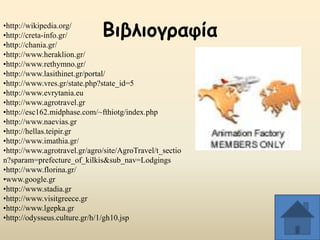 Βηβιημγναθία

•http://wikipedia.org/
•http://creta-info.gr/
•http://chania.gr/
•http://www.heraklion.gr/
•http://www.rethymno.gr/
•http://www.lasithinet.gr/portal/
•http://www.vres.gr/state.php?state_id=5
•http://www.evrytania.eu
•http://www.agrotravel.gr
•http://esc162.midphase.com/~fthiotg/index.php
•http://www.naevias.gr
•http://hellas.teipir.gr
•http://www.imathia.gr/
•http://www.agrotravel.gr/agro/site/AgroTravel/t_sectio
n?sparam=prefecture_of_kilkis&sub_nav=Lodgings
•http://www.florina.gr/
•www.google.gr
•http://www.stadia.gr
•http://www.visitgreece.gr
•http://www.lgepka.gr
•http://odysseus.culture.gr/h/1/gh10.jsp

 