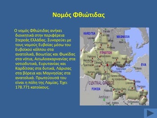 Νομόσ Φκιϊτιδασ
Ο νομόσ Φκιϊτιδασ ανικει
διοικθτικά ςτθν περιφζρεια
΢τερεάσ Ελλάδασ. ΢υνορεφει με
τουσ νομοφσ Ευβοίασ μζςω του
Ευβοϊκοφ κόλπου ςτα
ανατολικά, Βοιωτίασ και Φωκίδασ
ςτα νότια, Αιτωλοακαρνανίασ ςτα
νοτιοδυτικά, Ευρυτανίασ και
Καρδίτςασ ςτα δυτικά, Λάριςασ
ςτα βόρεια και Μαγνθςίασ ςτα
ανατολικά. Πρωτεφουςά του
είναι θ πόλθ τθσ Λαμίασ. Ζχει
178.771 κατοίκουσ.

 