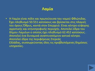 Λαμία
• Η Λαμία είναι πόλθ και πρωτεφουςα του νομοφ Φκιϊτιδασ.
Ζχει πλθκυςμό 50.551 κατοίκουσ και βρίςκεται ςτισ πλαγιζσ
του όρουσ Όκρυσ, κοντά ςτον ΢περχειό. Είναι κζντρο εφφορθσ
αγροτικισ και κτθνοτροφικισ περιοχισ. Αποτελεί ζδρα του
διμου Λαμιζων ο οποίοσ ζχει πλθκυςμό 62.452 κατοίκουσ .
Αποτελεί ζνα δυναμικά αναπτυςςόμενο αςτικό κζντρο.
Αποτελεί ζδρα τθσ περιφζρειασ ΢τερεάσ
Ελλάδασ, ςυςςωρεφοντασ όλεσ τισ προβλεπόμενεσ δθμόςιεσ
υπθρεςίεσ.

 
