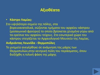Αξιοκζατα
• Κάςτρο Λαμίασ:
΢το υψθλότερο ςθμείο τθσ πόλθσ, ςτα
βορειοανατολικά, ςϊηονται τμιματα του αρχαίου κάςτρου
(μεςαιωνικό φροφριο) το οποίο βρίςκεται χτιςμζνο γφρω από
τα ερείπια του αρχαίου τείχουσ. ΢το εςωτερικό χϊρο του
κάςτρου ςτεγάηεται το Αρχαιολογικό Μουςείο τθσ Λαμίασ.
Ανδριάντασ Λεωνίδα - Θερμοπφλεσ
Σο μνθμείο ανεγζρκθκε ςε ανάμνθςθ τθσ μάχθσ των
Θερμοπυλϊν,ςτθν κεντρικι πφλθ του περάςματοσ, όπου
διεξιχκθ θ τελικι φάςθ τθσ μάχθσ

 