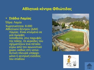 Ακλθτικά κζντρα Φκιϊτιδασ
• ΢τάδιο Λαμίασ
Ζδρα: Λαμία
Χωρθτικότθτα: 8.000
Ακλθτικοφ Κζντρου (ΔΑΚ)
Λαμίασ. Είναι κτιςμζνο ςε
μία όμορφθ
τοποκεςία, ςτισ παρυφζσ
τθσ πόλθσ. Οι κερκίδεσ του
ςχθματίηουν ζνα πζταλο
γφρω από τον αγωνιςτικό
χϊρο, κακϊσ ςτθ νοτιοδυτικι πλευρά υπάρχει
μόνο θ κεντρικι είςοδοσ
του ςταδίου

 