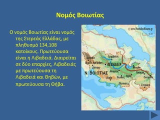 Νομόσ Βοιωτίασ
Ο νομόσ Βοιωτίασ είναι νομόσ
τθσ ΢τερεάσ Ελλάδασ, με
πλθκυςμό 134,108
κατοίκουσ. Πρωτεφουςα
είναι θ Λιβαδειά. Διαιρείται
ςε δφο επαρχίεσ, Λιβαδειάσ
με πρωτεφουςα τθ
Λιβαδειά και Θθβϊν, με
πρωτεφουςα τθ Θιβα.

 