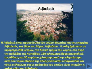 Λιβαδειά

Θ Λιβαδειά είναι πρωτεφουςα του νομοφ Βοιωτίασ και τθσ επαρχίασ
Λιβαδειάσ, και ζδρα του διμου Λεβαδζων. Θ πόλθ βρίςκεται ςε
υψόμετρο 200 μζτρων, ςτο δυτικό τμιμα του νομοφ, ςτο άκρο
τθσ πεδιάδασ τθσ Κωπαΐδασ, 130 χιλιόμετρα βορειοανατολικά
τθσ Ακινασ και 30 περίπου χιλιόμετρα από τθν πλθςιζςτερθ
ακτι του νομοφ.Βόρεια τθσ πόλθσ εκτείvεται o Παρναςςόσ και
vότια o Ελικϊνασ ςτoυσ πρόπoδεσ τoυ oπoίoυ είναι κτιςμζvθ θ

 