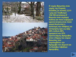 Ο λνκόο Βνησηίαο είλαη
λνκόο ηεο ΢ηεξεάο
Διιάδαο κε έθηαζε 3,211
η.ρικ.θαη πιεζπζκό
134,108 θαηνίθνπο.Ζ
Βνησηία είλαη πεξηνρή
πεδηλή θαη πνιύ εύθνξε.Ζ
νξεηλή έθηαζε είλαη πνιύ
κηθξή.Αλαιπηηθά ε
θαηαλνκή ηνπ εδάθνπο ζε
θαηεγνξίεο έρεη σο εμήο
40% πεδηλό,38%
εκηνξεηλό θαη 22%
νξεηλό.Γήκνο Αξάρσβαο
είλαη ν δήκνο ηνπ λνκνύ
Βνησηίαο πνπ
πεξηιακβάλεη ηελ
Αξάρσβα ηνλ Εεκελό θαη
ηα Καιύβηα Ληβαδηνύ
Αξαρώβεο.

 