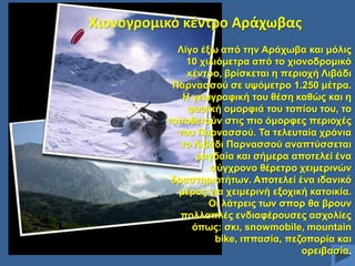 Χιονογρομικό κζντρο Αράχωβασ
Λίγν έμσ από ηελ Αξάρσβα θαη κόιηο
10 ρηιηόκεηξα από ην ρηνλνδξνκηθό
θέληξν, βξίζθεηαη ε πεξηνρή Ληβάδη
Παξλαζζνύ ζε πςόκεηξν 1.250 κέηξα.
Ζ γεσγξαθηθή ηνπ ζέζε θαζώο θαη ε
θπζηθή νκνξθηά ηνπ ηνπίνπ ηνπ, ην
ηνπνζεηνύλ ζηηο πην όκνξθεο πεξηνρέο
ηνπ Παξλαζζνύ. Σα ηειεπηαία ρξόληα
ην Ληβάδη Παξλαζζνύ αλαπηύζζεηαη
ξαγδαία θαη ζήκεξα απνηειεί έλα
ζύγρξνλν ζέξεηξν ρεηκεξηλώλ
δξαζηεξηνηήησλ. Απνηειεί έλα ηδαληθό
κέξνο γηα ρεηκεξηλή εμνρηθή θαηνηθία.
Οη ιάηξεηο ησλ ζπνξ ζα βξνπλ
πνιιαπιέο ελδηαθέξνπζεο αζρνιίεο
όπσο: ζθη, snowmobile, mountain
bike, ηππαζία, πεδνπνξία θαη
νξεηβαζία.

 