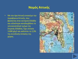 Νομόσ Αττικισ
• Με τον όρο Αττικι εννοοφμε τθν
περιφζρεια Αττικισ, που
βρίςκεται ςτθν κεντρικι Ελλάδα
και ειδικότερα καταλαμβάνει το
νοτιοανατολικό τμιμα τθσ
΢τερεάσ Ελλάδασ. Ζχει ζκταςθ
3.808 χλμ2 και καλφπτει το 2,9%
τθσ ςυνολικισ ζκταςθσ τθσ
χϊρασ.

 