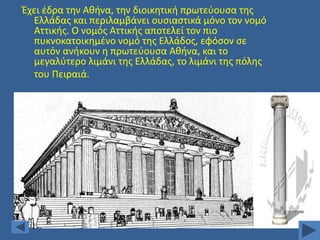 Ζχει ζδρα τθν Ακινα, τθν διοικθτικι πρωτεφουςα τθσ
Ελλάδασ και περιλαμβάνει ουςιαςτικά μόνο τον νομό
Αττικισ. Ο νομόσ Αττικισ αποτελεί τον πιο
πυκνοκατοικθμζνο νομό τθσ Ελλάδοσ, εφόςον ςε
αυτόν ανικουν θ πρωτεφουςα Ακινα, και το
μεγαλφτερο λιμάνι τθσ Ελλάδασ, το λιμάνι τθσ πόλθσ
του Πειραιά.

 