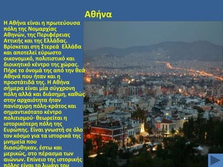 Ακινα
Θ Ακινα είναι θ πρωτεφουςα
πόλθ τθσ Νομαρχίασ
Ακθνϊν, τθσ Περιφζρειασ
Αττικισ και τθσ Ελλάδασ.
Βρίςκεται ςτθ ΢τερεά Ελλάδα
και αποτελεί εφρωςτο
οικονομικό, πολιτιςτικό και
διοικθτικό κζντρο τθσ χϊρασ.
Πιρε το όνομά τθσ από τθν κεά
Ακθνά που ιταν και θ
προςτάτιδά τθσ. Θ Ακινα
ςιμερα είναι μία ςφγχρονθ
πόλθ αλλά και διάςθμθ, κακϊσ
ςτθν αρχαιότθτα ιταν
πανίςχυρθ πόλθ-κράτοσ και
ςθμαντικότατο κζντρο
πολιτιςμοφ· κεωρείται θ
ιςτορικότερθ πόλθ τθσ
Ευρϊπθσ. Είναι γνωςτι ςε όλο
τον κόςμο για τα ιςτορικά τθσ
μνθμεία που
διαςϊκθκαν, ζςτω και
μερικϊσ, ςτο πζραςμα των
αιϊνων. Επίνειο τθσ ιςτορικισ

 