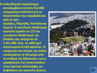 Σο πολεοδομικό ςυγκρότθμα
καταλαμβάνει ζκταςθ 412.000
ςτρεμμάτων καλφπτοντασ το
λεκανοπζδιο που περιβάλλεται
από τα όρθ
Αιγάλεω, Πάρνθκα, Πεντζλθ και
Τμθττό. Ο ςυνολικόσ πλθκυςμόσ
αποτελεί ςχεδόν το 1/3 του
ςυνολικοφ πλθκυςμοφ τθσ
Ελλάδοσ και ανζρχεται ςε
3.361.806. Ζτςι, ςε κάκε χμ2
αντιςτοιχοφν 8.160 κάτοικοι. Σο
υψόμετρο ςτο κζντρο τθσ πόλθσ
υπολογίηεται ςε 20 μζτρα από
τθ ςτάκμθ τθσ κάλαςςασ, ενϊ θ
μορφολογία του λεκανοπεδίου
είναι ςχετικά πολφμορφθ, με
λοφίςκουσ και ορεινοφσ όγκουσ.

 
