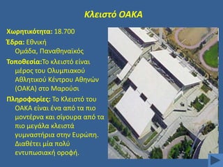 Κλειςτό ΟΑΚΑ
Χωρθτικότθτα: 18.700
Ζδρα: Εκνικι
Ομάδα, Πανακθναϊκόσ
Σοποκεςία:Σο κλειςτό είναι
μζροσ του Ολυμπιακοφ
Ακλθτικοφ Κζντρου Ακθνϊν
(ΟΑΚΑ) ςτο Μαροφςι
Πλθροφορίεσ: Σο Κλειςτό του
ΟΑΚΑ είναι ζνα από τα πιο
μοντζρνα και ςίγουρα από τα
πιο μεγάλα κλειςτά
γυμναςτιρια ςτθν Ευρϊπθ.
Διακζτει μία πολφ
εντυπωςιακι οροφι.

 