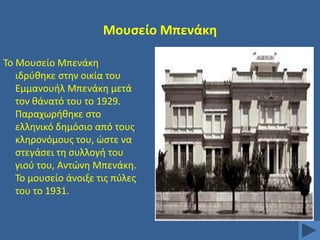 Μουςείο Μπενάκθ
Σο Μουςείο Μπενάκθ
ιδρφκθκε ςτθν οικία του
Εμμανουιλ Μπενάκθ μετά
τον κάνατό του το 1929.
Παραχωρικθκε ςτο
ελλθνικό δθμόςιο από τουσ
κλθρονόμουσ του, ϊςτε να
ςτεγάςει τθ ςυλλογι του
γιοφ του, Αντϊνθ Μπενάκθ.
Σο μουςείο άνοιξε τισ πφλεσ
του το 1931.

 