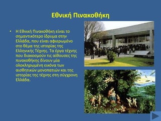 Εκνικι Πινακοκικθ
• Η Εκνικι Πινακοκικθ είναι το
ςθμαντικότερο ίδρυμα ςτθν
Ελλάδα, που είναι αφιερωμζνο
ςτο κζμα τθσ ιςτορίασ τθσ
Ελλθνικισ Σζχνθσ. Σα ζργα τζχνθσ
που διακοςμοφν τισ αίκουςεσ τθσ
πινακοκικθσ δίνουν μία
ολοκλθρωμζνθ εικόνα των
αιςκθτικϊν μονοπατιϊν και τθσ
ιςτορίασ τθσ τζχνθσ ςτθ ςφγχρονθ
Ελλάδα.

 