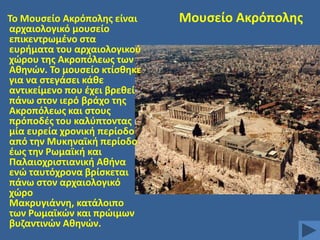 Σο Mουςείο Ακρόπολθσ είναι
αρχαιολογικό μουςείο
επικεντρωμζνο ςτα
ευριματα του αρχαιολογικοφ
χϊρου τθσ Ακροπόλεωσ των
Ακθνϊν. Σο μουςείο κτίςκθκε
για να ςτεγάςει κάκε
αντικείμενο που ζχει βρεκεί
πάνω ςτον ιερό βράχο τθσ
Ακροπόλεωσ και ςτουσ
πρόποδζσ του καλφπτοντασ
μία ευρεία χρονικι περίοδο
από τθν Μυκθναϊκι περίοδο
ζωσ τθν Ρωμαϊκι και
Παλαιοχριςτιανικι Ακινα
ενϊ ταυτόχρονα βρίςκεται
πάνω ςτον αρχαιολογικό
χϊρο
Μακρυγιάννθ, κατάλοιπο
των Ρωμαϊκϊν και πρϊιμων
βυηαντινϊν Ακθνϊν.

Mουςείο Ακρόπολθσ

 