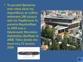 • Σο μουςείο βρίςκεται
ςτθν νότια κλιτι τθσ
Ακροπόλεωσ ςε ευκεία
απόςταςθ 280 μζτρων
από τον Παρκενϊνα Σο
μουςείο κεμελιϊκθκε
το 2003 ενϊ ο
Οργανιςμόσ Μουςείου
Ακρόπολθσ ιδρφκθκε το
2008. Σζλοσ άνοιξε ςτο
κοινό ςτισ 21 Ιουνίου
2009.

 