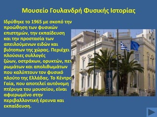 Μουςείο Γουλανδρι Φυςικισ Ιςτορίασ
Ιδρφκθκε το 1965 με ςκοπό τθν
προϊκθςθ των φυςικϊν
επιςτθμϊν, τθν εκπαίδευςθ
και τθν προςταςία των
απειλοφμενων ειδϊν και
βιότοπων τθσ χϊρασ. Περιζχει
πλοφςιεσ ςυλλογζσ
ηϊων, οςτράκων, ορυκτϊν, πετ
ρωμάτων και απολικωμάτων
που καλφπτουν τον φυςικό
πλοφτο τθσ Ελλάδασ. Σο Κζντρο
Γαία, που αποτελεί αυτόνομθ
πτζρυγα του μουςείου, είναι
αφιερωμζνο ςτθν
περιβαλλοντικι ζρευνα και
εκπαίδευςθ.

 