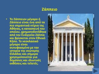 Ηάππειο
• Σο Ηάππειον μζγαρο ι
Ζάππειο είναι ζνα από τα
πιο ςθμαντικά κτίρια τθσ
Ακινασ, θ καταςκευι του
οποίου, χρθματοδοτικθκε
από τον Ευάγγελο Ηάππα
και βρίςκεται ςτον Εκνικό
Κιπο. Σο νεοκλαςικό
μζγαρο είναι
ςυνυφαςμζνο με τθν
ιςτορία τθσ νεϊτερθσ
Ελλάδασ και ςιμερα
χρθςιμοποιείται για
δθμόςιεσ και ιδιωτικζσ
εκκζςεισ και τελετζσ.

 