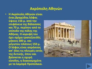 Ακρόπολθ Ακθνϊν
• Θ Ακρόπολθ Ακθνϊν είναι
ζνασ βραχϊδθσ λόφοσ
φψουσ 156 μ. από τθν
επιφάνεια τθσ κάλαςςασ
και 70 μ. περίπου από το
επίπεδο τθσ πόλθσ τθσ
Ακινασ. Θ κορυφι του
ζχει ςχιμα τραπεηοειδζσ
μικουσ 300 μ. και
μζγιςτου πλάτουσ 150 μ.
Ο λόφοσ είναι απρόςιτοσ
απ’ όλεσ τισ πλευρζσ εκτόσ
τθσ δυτικισ, όπου και
βρίςκεται θ οχυρι
είςοδοσ, θ διακοςμθμζνθ
με τα λαμπρά Προπφλαια.

 