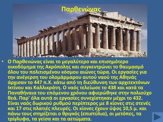 Παρκενϊνασ

• Ο Παρκενϊνασ είναι το μεγαλφτερο και επιςθμότερο
οικοδόμθμα τθσ Ακρόπολθσ και ςυγκεντρϊνει το καυμαςμό
όλου του πολιτιςμζνου κόςμου αιϊνεσ τϊρα. Οι εργαςίεσ για
τθν ανζγερςθ του ολομάρμαρου αυτοφ ναοφ τθσ Ακθνάσ
άρχιςαν το 447 π.Χ. κάτω από τθ διεφκυνςθ των αρχιτεκτόνων
Ικτίνου και Καλλικράτθ. Ο ναόσ τελείωςε το 438 και κατά τα
Πανακιναια του επόμενου χρόνου αφιερϊκθκε ςτθν πολιοφχο
κεά. Παρ' όλα αυτά οι εργαςίεσ ςυνεχίςτθκαν μζχρι το 432.
Είναι ναόσ δωρικοφ ρυκμοφ περίπτεροσ με 8 κίονεσ ςτισ ςτενζσ
και 17 ςτισ πλατιζσ πλευρζσ. Οι κίονεσ ζχουν φψοσ 10,5 μ. και
πάνω τουσ ςτθρίηεται ο κριγκόσ (επιςτφλια), οι μετόπεσ, τα
τρίγλυφα, τα γείςα και τα αετϊματα.

 