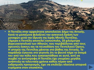 • Θ Πεντζλθ ςτθν αρχαιότθτα αποτελοφςε Διμο τθσ Αττικισ.
Κατά το μεςαίωνα φιλοξενεί τθν αςκθτικι δράςθ των
μοναχϊν μετά τθν ίδρυςθ τθσ Ιεράσ Μονισ Πεντζλθσ.
΢ιμερα θ Πεντζλθ αποτελεί κθποφπολθ, 18 χιλιόμετρα
βορειοανατολικά των Ακθνϊν, που περιβάλλεται από τουσ
ορεινοφσ όγκουσ και τα πευκοδάςθ του Πεντελικοφ Όρουσ.
Θ ιςτορία τθσ Πεντζλθσ χάνεται ςτο βάκοσ τθσ Αττικισ. Σο
παράδοξο ζγκειται ςτο γεγονόσ ότι το βουνό πιρε το όνομά
του από τθν πόλθ που εγκαταςτάκθκε ςε αυτό, αντί να
ςυμβεί το αντίςτροφο.Θ Πεντζλθ ζχει γνωρίςει μεγάλθ
ανάπτυξθ τα τελευταία χρόνια κακϊσ πζραν από
εκδρομικόσ προοριςμόσ, ζχει να επιδείξει πλοφςια ιςτορικά
ευριματα ςτον επιςκζπτθ.

 