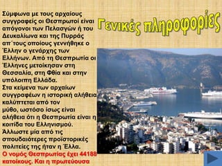 ΢ύκθσλα κε ηνπο αξραίνπο
ζπγγξαθείο νη Θεζπξσηνί είλαη
απόγνλνη ησλ Πειαζγώλ ή ηνπ
Γεπθαιίσλα θαη ηεο Ππξξάο
απ΄ηνπο νπνίνπο γελλήζεθε ν
Έιιελ ν γελάξρεο ησλ
Διιήλσλ. Από ηε Θεζπξσηία νη
Έιιελεο κεηνίθεζαλ ζηε
Θεζζαιία, ζηε Φζία θαη ζηελ
ππόινηπε Διιάδα.
΢ηα θείκελα ησλ αξραίσλ
ζπγγξαθέσλ ε ηζηνξηθή αιήζεηα
θαιύπηεηαη από ηνλ
κύζν, σζηόζν ίζσο είλαη
αιήζεηα όηη ε Θεζπξσηία είλαη ε
θνηηίδα ηνπ Διιεληζκνύ.
Άιισζηε κία από ηηο
ζπνπδαηόηεξεο πξντζηνξηθέο
πνιηηείεο ηεο ήηαλ ε Έιια.
Ο λνκόο Θεζπξσηίαο έρεη 44188
θαηνίθνπο. Καη ε πξσηεύνπζα

 