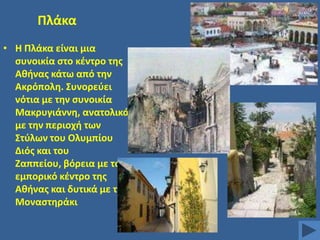 Πλάκα
• Θ Πλάκα είναι μια
ςυνοικία ςτο κζντρο τθσ
Ακινασ κάτω από τθν
Ακρόπολθ. ΢υνορεφει
νότια με τθν ςυνοικία
Μακρυγιάννθ, ανατολικά
με τθν περιοχι των
΢τφλων του Ολυμπίου
Διόσ και του
Ηαππείου, βόρεια με το
εμπορικό κζντρο τθσ
Ακινασ και δυτικά με το
Μοναςτθράκι

 