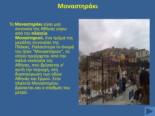 Μοναςτθράκι
Σο Μοναςτθράκι είναι μια
ςυνοικία τθσ Ακινασ γφρω
από τθν πλατεία
Μοναςτθριοφ, ζνα τμιμα τθσ
μεγάλθσ ςυνοικίασ τθσ
Πλάκασ. Παλαιότερα το όνομά
τθσ ιταν "Μοναςτιριον", το
οποίο προζρχεται από τθν
παλιά εκκλθςία τθσ
Ακινασ, που βρίςκεται ς'
αυτι τθν περιοχι, ςτθ
διαςταφρωςθ των οδϊν
Ακθνάσ και Ερμοφ. ΢τθν
πλατεία Μοναςτθρίου
βρίςκεται και ο ςτακμόσ του
μετρό.

 