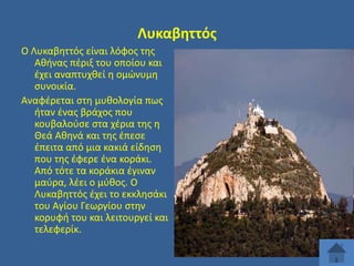 Λυκαβθττόσ
Ο Λυκαβθττόσ είναι λόφοσ τθσ
Ακινασ πζριξ του οποίου και
ζχει αναπτυχκεί θ ομϊνυμθ
ςυνοικία.
Αναφζρεται ςτθ μυκολογία πωσ
ιταν ζνασ βράχοσ που
κουβαλοφςε ςτα χζρια τθσ θ
Θεά Ακθνά και τθσ ζπεςε
ζπειτα από μια κακιά είδθςθ
που τθσ ζφερε ζνα κοράκι.
Από τότε τα κοράκια ζγιναν
μαφρα, λζει ο μφκοσ. Ο
Λυκαβθττόσ ζχει το εκκλθςάκι
του Αγίου Γεωργίου ςτθν
κορυφι του και λειτουργεί και
τελεφερίκ.

 