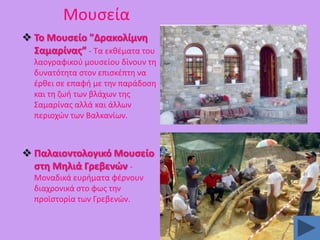 Μουςεία
 Σο Μουςείο "Δρακολίμνθ
΢αμαρίνασ” - Σα εκκζματα του
λαογραφικοφ μουςείου δίνουν τθ
δυνατότθτα ςτον επιςκζπτθ να
ζρκει ςε επαφι με τθν παράδοςθ
και τθ ηωι των βλάχων τθσ
΢αμαρίνασ αλλά και άλλων
περιοχϊν των Βαλκανίων.

 Παλαιοντολογικό Μουςείο
ςτθ Μθλιά Γρεβενϊν Μοναδικά ευριματα φζρνουν
διαχρονικά ςτο φωσ τθν
προϊςτορία των Γρεβενϊν.

 