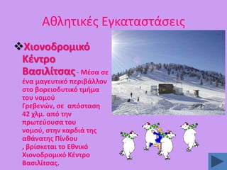 Ακλθτικζσ Εγκαταςτάςεισ
Χιονοδρομικό
Κζντρο
Βαςιλίτςασ - Μζςα ςε
ζνα μαγευτικό περιβάλλον
ςτο βορειοδυτικό τμιμα
του νομοφ
Γρεβενϊν, ςε απόςταςθ
42 χλμ. από τθν
πρωτεφουςα του
νομοφ, ςτθν καρδιά τθσ
ακάνατθσ Πίνδου
, βρίςκεται το Εκνικό
Χιονοδρομικό Κζντρο
Βαςιλίτςασ.

 