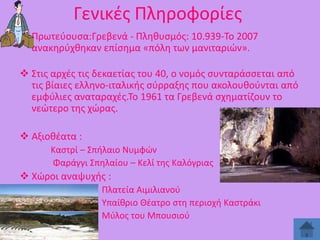 Γενικζσ Πλθροφορίεσ
 Πρωτεφουςα:Γρεβενά - Πλθκυςμόσ: 10.939-Σο 2007
ανακθρφχκθκαν επίςθμα «πόλθ των μανιταριϊν».
 ΢τισ αρχζσ τισ δεκαετίασ του 40, ο νομόσ ςυνταράςςεται από
τισ βίαιεσ ελλθνο-ιταλικισ ςφρραξθσ που ακολουκοφνται από
εμφφλιεσ αναταραχζσ.Σο 1961 τα Γρεβενά ςχθματίηουν το
νεϊτερο τθσ χϊρασ.
 Αξιοκζατα :
Καςτρί – ΢πιλαιο Νυμφϊν
Φαράγγι ΢πθλαίου – Κελί τθσ Καλόγριασ

 Χϊροι αναψυχισ :
Πλατεία Αιμιλιανοφ
Τπαίκριο Θζατρο ςτθ περιοχι Καςτράκι
Μφλοσ του Μπουςιοφ

 