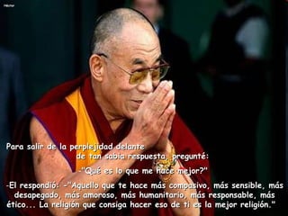 Para salir de la perplejidad delante  de tan sabia respuesta, pregunté:    "Qué es lo que me hace mejor?"  El respondió: -"Aquello que te hace más compasivo, más sensible, más desapegado, más amoroso, más humanitario, más responsable, más ético... La religión que consiga hacer eso de ti es la mejor religión."    