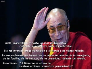    Callé, maravillado, y hasta los días de hoy estoy  rumiando su respuesta sabia e irrefutable. No me interesa amigo tu religión o si tienes o no tienes religión.    Lo que realmente me importa es tu conducta delante de tu semejante, de tu familia, de tu trabajo, de tu comunidad, delante del mundo.     Recordemos: "El Universo es el eco de  nuestras acciones y nuestros pensamientos". 