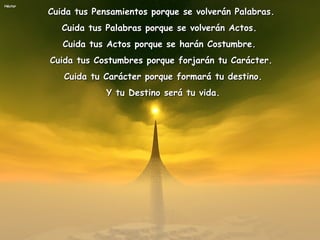 Cuida tus Pensamientos porque se volverán Palabras.  Cuida tus Palabras porque se volverán Actos.  Cuida tus Actos porque se harán Costumbre.  Cuida tus Costumbres porque forjarán tu Carácter. Cuida tu Carácter porque formará tu destino. Y tu Destino será tu vida. 